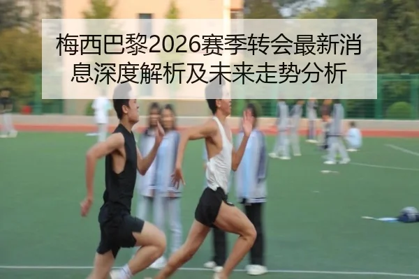 梅西巴黎2026赛季转会最新消息深度解析及未来走势分析